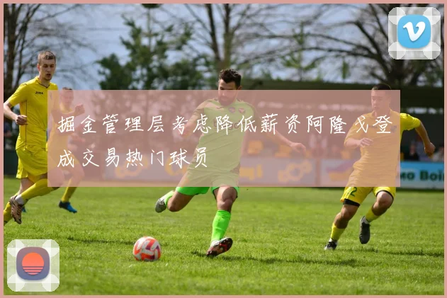 掘金管理层考虑降低薪资阿隆戈登成交易热门球员