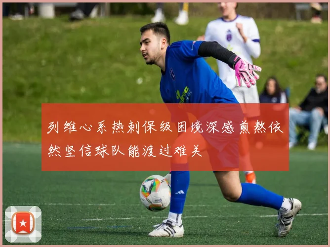 列维心系热刺保级困境深感煎熬依然坚信球队能渡过难关