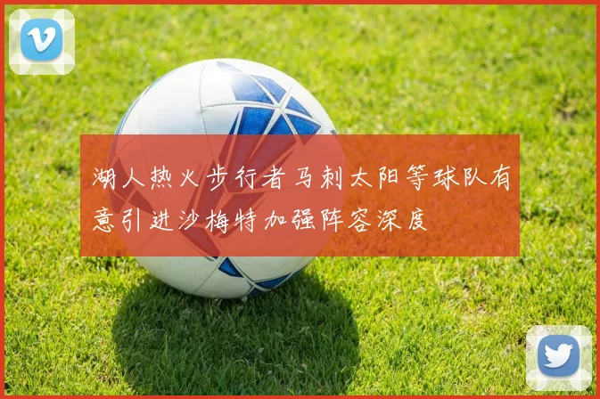 湖人热火步行者马刺太阳等球队有意引进沙梅特加强阵容深度