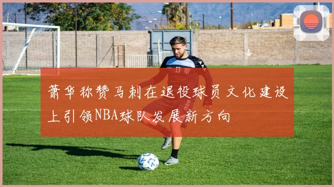 萧华称赞马刺在退役球员文化建设上引领NBA球队发展新方向