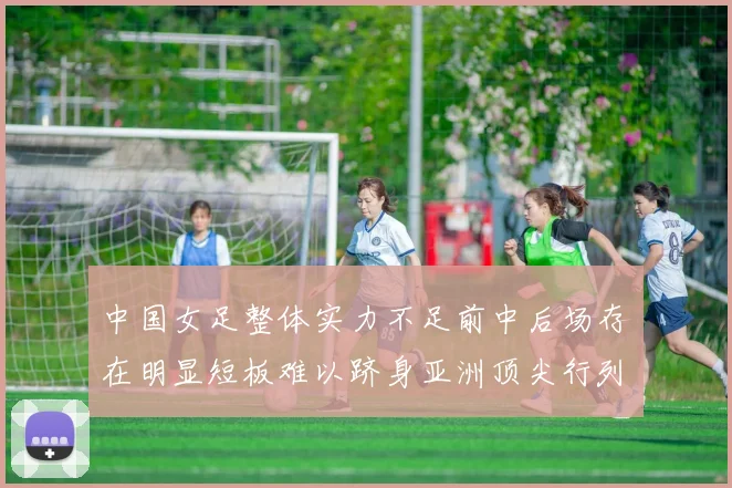中国女足整体实力不足前中后场存在明显短板难以跻身亚洲顶尖行列