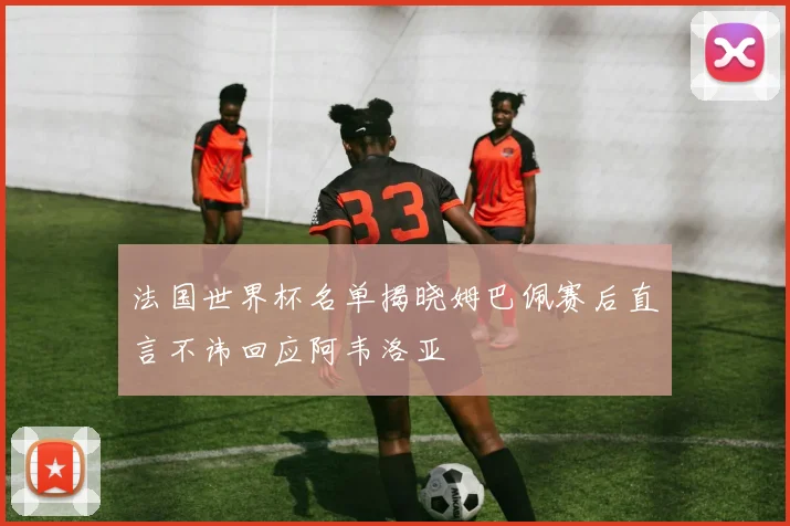 法国世界杯名单揭晓姆巴佩赛后直言不讳回应阿韦洛亚