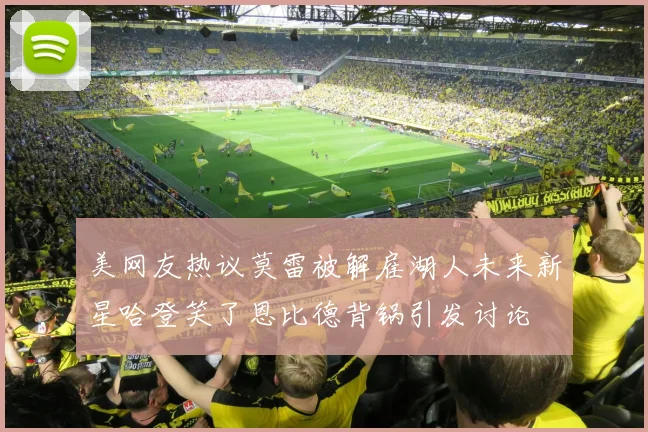 美网友热议莫雷被解雇湖人未来新星哈登笑了恩比德背锅引发讨论