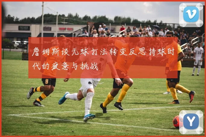 詹姆斯谈无球打法转变反思持球时代的疲惫与挑战