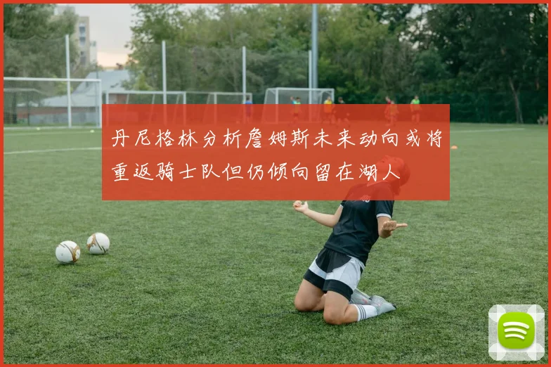 丹尼格林分析詹姆斯未来动向或将重返骑士队但仍倾向留在湖人