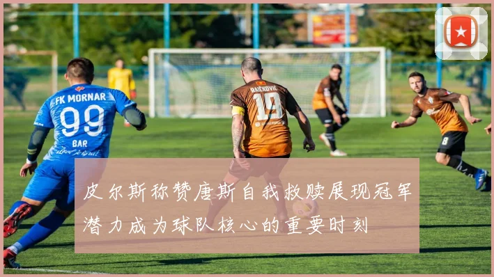 皮尔斯称赞唐斯自我救赎展现冠军潜力成为球队核心的重要时刻