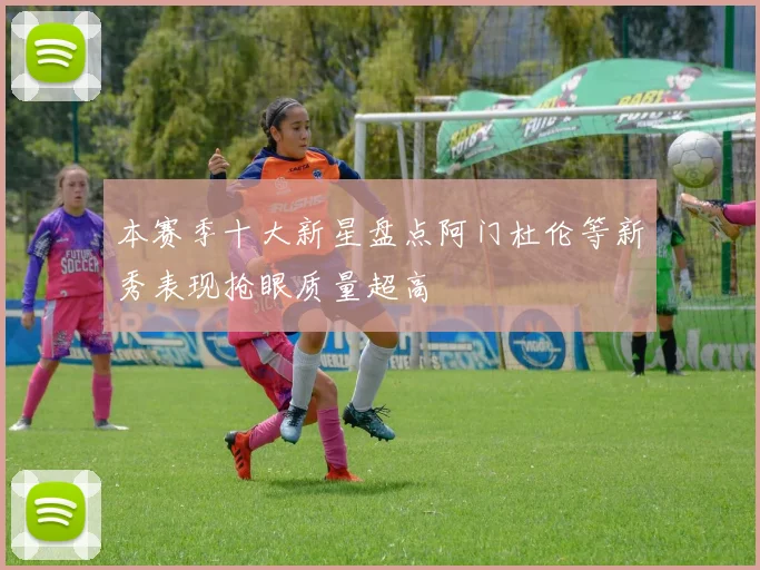 本赛季十大新星盘点阿门杜伦等新秀表现抢眼质量超高