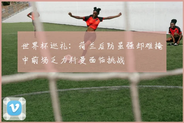 世界杯巡礼：荷兰后防虽强却难掩中前场乏力科曼面临挑战