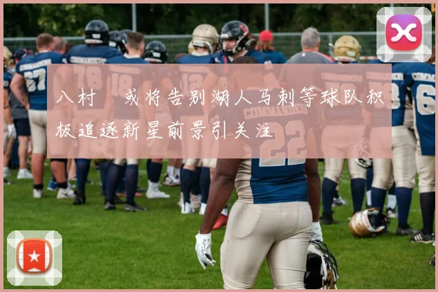 八村塁或将告别湖人马刺等球队积极追逐新星前景引关注