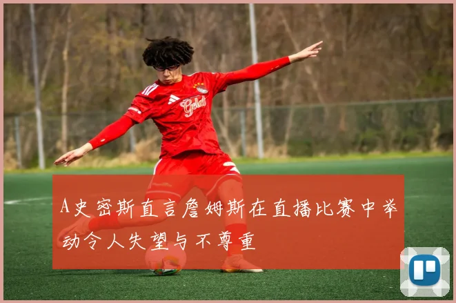 A史密斯直言詹姆斯在直播比赛中举动令人失望与不尊重