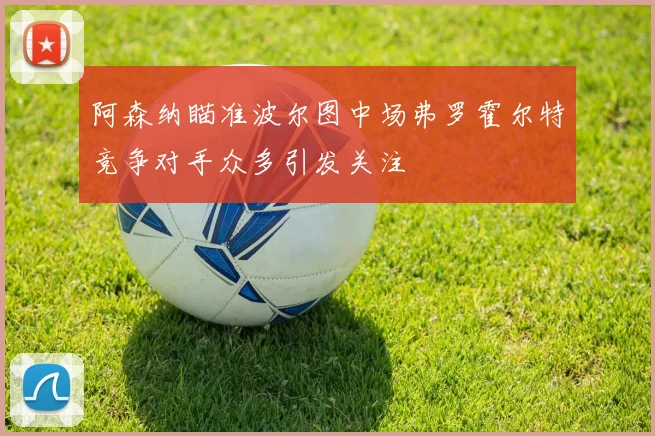 阿森纳瞄准波尔图中场弗罗霍尔特竞争对手众多引发关注