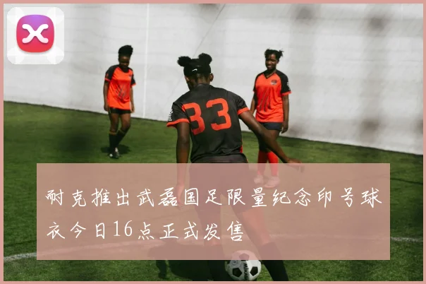 耐克推出武磊国足限量纪念印号球衣今日16点正式发售